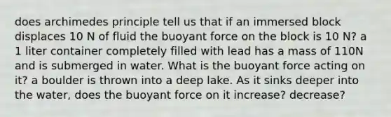 does archimedes principle tell us that if an immersed block displaces 10 N of fluid the buoyant force on the block is 10 N? a 1 liter container completely filled with lead has a mass of 110N and is submerged in water. What is the buoyant force acting on it? a boulder is thrown into a deep lake. As it sinks deeper into the water, does the buoyant force on it increase? decrease?