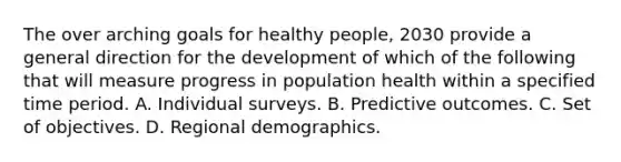 The over arching goals for healthy people, 2030 provide a general direction for the development of which of the following that will measure progress in population health within a specified time period. A. Individual surveys. B. Predictive outcomes. C. Set of objectives. D. Regional demographics.