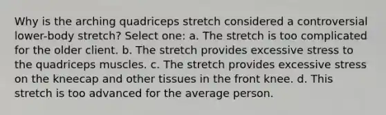 Why is the arching quadriceps stretch considered a controversial lower-body stretch? Select one: a. The stretch is too complicated for the older client. b. The stretch provides excessive stress to the quadriceps muscles. c. The stretch provides excessive stress on the kneecap and other tissues in the front knee. d. This stretch is too advanced for the average person.