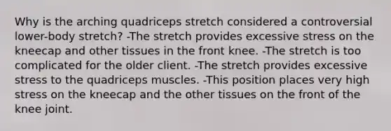 Why is the arching quadriceps stretch considered a controversial lower-body stretch? -The stretch provides excessive stress on the kneecap and other tissues in the front knee. -The stretch is too complicated for the older client. -The stretch provides excessive stress to the quadriceps muscles. -This position places very high stress on the kneecap and the other tissues on the front of the knee joint.