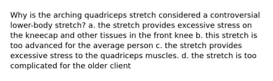 Why is the arching quadriceps stretch considered a controversial lower-body stretch? a. the stretch provides excessive stress on the kneecap and other tissues in the front knee b. this stretch is too advanced for the average person c. the stretch provides excessive stress to the quadriceps muscles. d. the stretch is too complicated for the older client