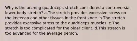 Why is the arching quadriceps stretch considered a controversial lower-body stretch? a.The stretch provides excessive stress on the kneecap and other tissues in the front knee. b.The stretch provides excessive stress to the quadriceps muscles. c.The stretch is too complicated for the older client. d.This stretch is too advanced for the average person.