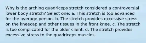 Why is the arching quadriceps stretch considered a controversial lower-body stretch? Select one: a. This stretch is too advanced for the average person. b. The stretch provides excessive stress on the kneecap and other tissues in the front knee. c. The stretch is too complicated for the older client. d. The stretch provides excessive stress to the quadriceps muscles.