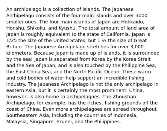 An archipelago is a collection of islands. The Japanese Archipelago consists of the four main islands and over 3000 smaller ones. The four main islands of Japan are Hokkaido, Honshu, Shikoku, and Kyushu. The total amount of land area of Japan is roughly equivalent to the state of California. Japan is 1/25 the size of the United States, but 1 ½ the size of Great Britain. The Japanese Archipelago stretches for over 3,000 kilometers. Because Japan is made up of islands, it is surrounded by the sea! Japan is separated from Korea by the Korea Strait and the Sea of Japan, and is also touched by the Philippine Sea, the East China Sea, and the North Pacific Ocean. These warm and cold bodies of water help support an incredible fishing industry. The Japanese Archipelago is not the only archipelago in eastern Asia, but it is certainly the most prominent. China, however, is also home to archipelagoes. The Zhoushan Archipelago, for example, has the richest fishing grounds off the coast of China. Even more archipelagoes are spread throughout Southeastern Asia, including the countries of Indonesia, Malaysia, Singapore, Brunei, and the Philippines.