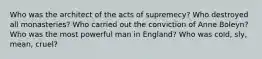 Who was the architect of the acts of supremecy? Who destroyed all monasteries? Who carried out the conviction of Anne Boleyn? Who was the most powerful man in England? Who was cold, sly, mean, cruel?