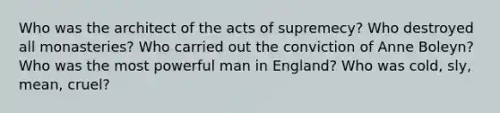 Who was the architect of the acts of supremecy? Who destroyed all monasteries? Who carried out the conviction of Anne Boleyn? Who was the most powerful man in England? Who was cold, sly, mean, cruel?