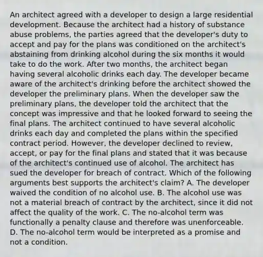 An architect agreed with a developer to design a large residential development. Because the architect had a history of substance abuse problems, the parties agreed that the developer's duty to accept and pay for the plans was conditioned on the architect's abstaining from drinking alcohol during the six months it would take to do the work. After two months, the architect began having several alcoholic drinks each day. The developer became aware of the architect's drinking before the architect showed the developer the preliminary plans. When the developer saw the preliminary plans, the developer told the architect that the concept was impressive and that he looked forward to seeing the final plans. The architect continued to have several alcoholic drinks each day and completed the plans within the specified contract period. However, the developer declined to review, accept, or pay for the final plans and stated that it was because of the architect's continued use of alcohol. The architect has sued the developer for breach of contract. Which of the following arguments best supports the architect's claim? A. The developer waived the condition of no alcohol use. B. The alcohol use was not a material breach of contract by the architect, since it did not affect the quality of the work. C. The no-alcohol term was functionally a penalty clause and therefore was unenforceable. D. The no-alcohol term would be interpreted as a promise and not a condition.