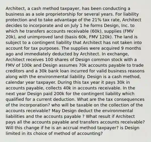 Architect, a cash method taxpayer, has been conducting a business as a sole proprietorship for several years. For liability protection and to take advantage of the 21% tax rate, Architect decides to incorporate and on July 1 he forms Design, Inc. to which he transfers accounts receivable (60k), supplies (FMV 20k), and unimproved land (basis 60k, FMV 120k). The land is subject to a contingent liability that Architect has not taken into account for tax purposes. The supplies were acquired 9 months ago and immediately deducted by Architect. In exchange, Architect receives 100 shares of Design common stock with a FMV of 100k and Design assumes 70k accounts payable to trade creditors and a 30k bank loan incurred for valid business reasons along with the environmental liability. Design is a cash method, calendar year taxpayer. During this tax year it pays 30k in accounts payable, collects 40k in accounts receivable. In the next year Design paid 200k for the contingent liability which qualified for a current deduction. What are the tax consequences of the incorporation? who will be taxable on the collection of the accounts receivable? May Design deduct the environmental liabilities and the accounts payable ? What result if Architect pays all the accounts payable and transfers accounts receivable? Will this change if he is an accrual method taxpayer? is Design limited in its choice of method of accounting?