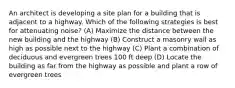 An architect is developing a site plan for a building that is adjacent to a highway. Which of the following strategies is best for attenuating noise? (A) Maximize the distance between the new building and the highway (B) Construct a masonry wall as high as possible next to the highway (C) Plant a combination of deciduous and evergreen trees 100 ft deep (D) Locate the building as far from the highway as possible and plant a row of evergreen trees