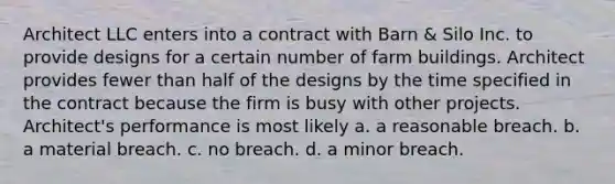 Architect LLC enters into a contract with Barn & Silo Inc. to provide designs for a certain number of farm buildings. Architect provides fewer than half of the designs by the time specified in the contract because the firm is busy with other projects. Architect's performance is most likely a. a reasonable breach. b. a material breach. c. no breach. d. a minor breach.