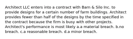 Architect LLC enters into a contract with Barn & Silo Inc. to provide designs for a certain number of farm buildings. Architect provides fewer than half of the designs by the time specified in the contract because the firm is busy with other projects. Architect's performance is most likely a.a material breach. b.no breach. c.a reasonable breach. d.a minor breach.