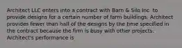 Architect LLC enters into a contract with Barn & Silo Inc. to provide designs for a certain number of farm buildings. Architect provides fewer than half of the designs by the time specified in the contract because the firm is busy with other projects. Architect's performance is