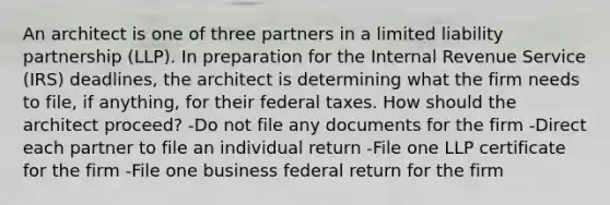 An architect is one of three partners in a limited liability partnership (LLP). In preparation for the Internal Revenue Service (IRS) deadlines, the architect is determining what the firm needs to file, if anything, for their federal taxes. How should the architect proceed? -Do not file any documents for the firm -Direct each partner to file an individual return -File one LLP certificate for the firm -File one business federal return for the firm