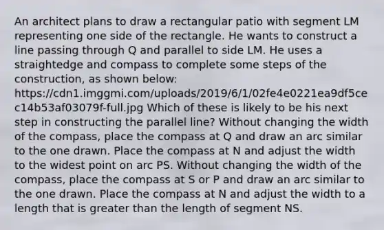 An architect plans to draw a rectangular patio with segment LM representing one side of the rectangle. He wants to construct a line passing through Q and parallel to side LM. He uses a straightedge and compass to complete some steps of the construction, as shown below: https://cdn1.imggmi.com/uploads/2019/6/1/02fe4e0221ea9df5cec14b53af03079f-full.jpg Which of these is likely to be his next step in constructing the parallel line? Without changing the width of the compass, place the compass at Q and draw an arc similar to the one drawn. Place the compass at N and adjust the width to the widest point on arc PS. Without changing the width of the compass, place the compass at S or P and draw an arc similar to the one drawn. Place the compass at N and adjust the width to a length that is greater than the length of segment NS.