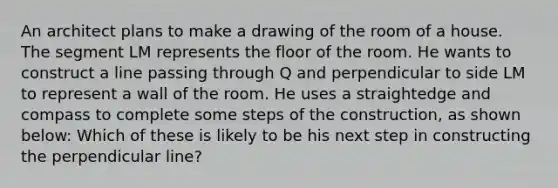 An architect plans to make a drawing of the room of a house. The segment LM represents the floor of the room. He wants to construct a line passing through Q and perpendicular to side LM to represent a wall of the room. He uses a straightedge and compass to complete some steps of the construction, as shown below: Which of these is likely to be his next step in constructing the perpendicular line?