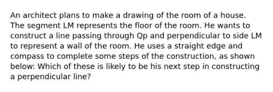 An architect plans to make a drawing of the room of a house. The segment LM represents the floor of the room. He wants to construct a line passing through Qp and perpendicular to side LM to represent a wall of the room. He uses a straight edge and compass to complete some steps of the construction, as shown below: Which of these is likely to be his next step in constructing a perpendicular line?