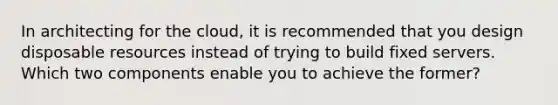 In architecting for the cloud, it is recommended that you design disposable resources instead of trying to build fixed servers. Which two components enable you to achieve the former?