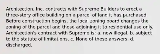 Architection, Inc. contracts with Supreme Builders to erect a three-story office building on a parcel of land it has purchased. Before construction begins, the local zoning board changes the zoning of the parcel and those adjoining it to residential use only. Architection's contract with Supreme is: a. now illegal. b. subject to the statute of limitations. c. None of these answers. d. discharged.