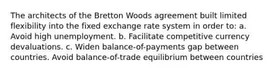 The architects of the Bretton Woods agreement built limited flexibility into the fixed exchange rate system in order to: a. Avoid high unemployment. b. Facilitate competitive currency devaluations. c. Widen balance-of-payments gap between countries. Avoid balance-of-trade equilibrium between countries