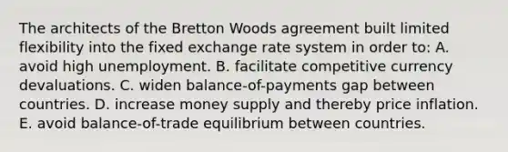 The architects of the Bretton Woods agreement built limited flexibility into the fixed exchange rate system in order to: A. avoid high unemployment. B. facilitate competitive currency devaluations. C. widen balance-of-payments gap between countries. D. increase money supply and thereby price inflation. E. avoid balance-of-trade equilibrium between countries.