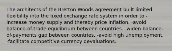 The architects of the Bretton Woods agreement built limited flexibility into the fixed exchange rate system in order to -increase money supply and thereby price inflation. -avoid balance-of-trade equilibrium between countries. -widen balance-of-payments gap between countries. -avoid high unemployment. -facilitate competitive currency devaluations.