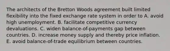 The architects of the Bretton Woods agreement built limited flexibility into the fixed exchange rate system in order to A. avoid high unemployment. B. facilitate competitive currency devaluations. C. widen balance-of-payments gap between countries. D. increase money supply and thereby price inflation. E. avoid balance-of-trade equilibrium between countries.