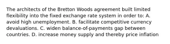 The architects of the Bretton Woods agreement built limited flexibility into the fixed exchange rate system in order to: A. avoid high unemployment. B. facilitate competitive currency devaluations. C. widen balance-of-payments gap between countries. D. increase money supply and thereby price inflation