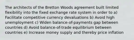 The architects of the Bretton Woods agreement built limited flexibility into the fixed exchange rate system in order to a) Facilitate competitive currency devaluations b) Avoid high unemployment c) Widen balance-of-payments gap between countries d) Avoid balance-of-trade equilibrium between countries e) Increase money supply and thereby price inflation