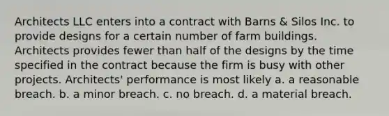 Architects LLC enters into a contract with Barns & Silos Inc. to provide designs for a certain number of farm buildings. Architects provides fewer than half of the designs by the time specified in the contract because the firm is busy with other projects. Architects' performance is most likely a. a reasonable breach. b. a minor breach. c. no breach. d. a material breach.