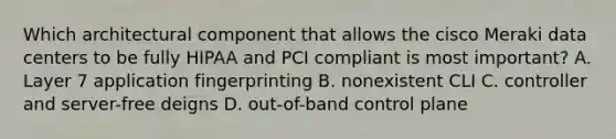 Which architectural component that allows the cisco Meraki data centers to be fully HIPAA and PCI compliant is most important? A. Layer 7 application fingerprinting B. nonexistent CLI C. controller and server-free deigns D. out-of-band control plane