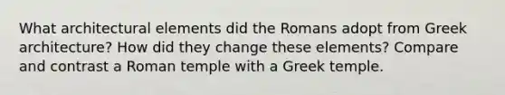 What architectural elements did the Romans adopt from Greek architecture? How did they change these elements? Compare and contrast a Roman temple with a Greek temple.