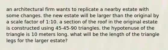 an architectural firm wants to replicate a nearby estate with some changes. the new estate will be larger than the original by a scale factor of 1:10. a section of the roof in the original estate is constructed using 45-45-90 triangles. the hypotenuse of the triangle is 10 meters long. what will be the length of the triangle legs for the larger estate?