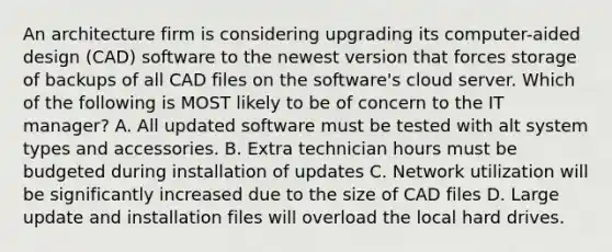 An architecture firm is considering upgrading its computer-aided design (CAD) software to the newest version that forces storage of backups of all CAD files on the software's cloud server. Which of the following is MOST likely to be of concern to the IT manager? A. All updated software must be tested with alt system types and accessories. B. Extra technician hours must be budgeted during installation of updates C. Network utilization will be significantly increased due to the size of CAD files D. Large update and installation files will overload the local hard drives.