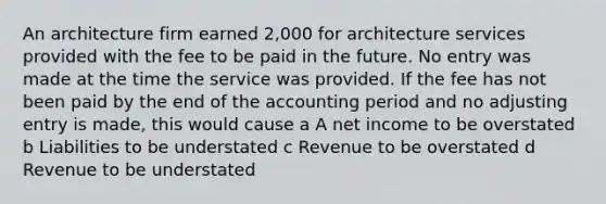 An architecture firm earned 2,000 for architecture services provided with the fee to be paid in the future. No entry was made at the time the service was provided. If the fee has not been paid by the end of the accounting period and no adjusting entry is made, this would cause a A net income to be overstated b Liabilities to be understated c Revenue to be overstated d Revenue to be understated