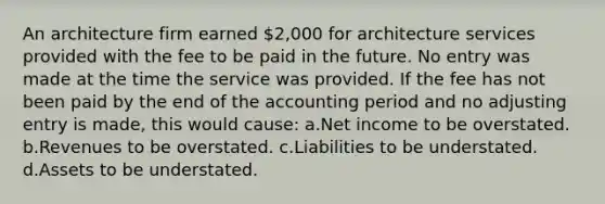 An architecture firm earned 2,000 for architecture services provided with the fee to be paid in the future. No entry was made at the time the service was provided. If the fee has not been paid by the end of the accounting period and no adjusting entry is made, this would cause: a.Net income to be overstated. b.Revenues to be overstated. c.Liabilities to be understated. d.Assets to be understated.