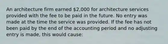 An architecture firm earned 2,000 for architecture services provided with the fee to be paid in the future. No entry was made at the time the service was provided. If the fee has not been paid by the end of the accounting period and no adjusting entry is made, this would cause: