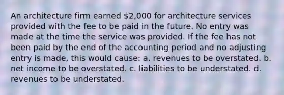 An architecture firm earned 2,000 for architecture services provided with the fee to be paid in the future. No entry was made at the time the service was provided. If the fee has not been paid by the end of the accounting period and no adjusting entry is made, this would cause: a. revenues to be overstated. b. net income to be overstated. c. liabilities to be understated. d. revenues to be understated.