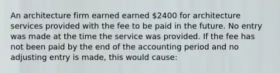 An architecture firm earned earned 2400 for architecture services provided with the fee to be paid in the future. No entry was made at the time the service was provided. If the fee has not been paid by the end of the accounting period and no adjusting entry is made, this would cause: