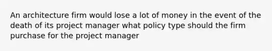 An architecture firm would lose a lot of money in the event of the death of its project manager what policy type should the firm purchase for the project manager