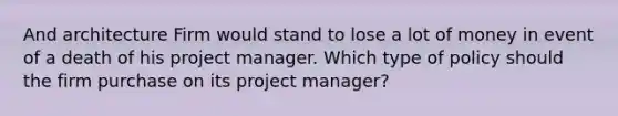 And architecture Firm would stand to lose a lot of money in event of a death of his project manager. Which type of policy should the firm purchase on its project manager?