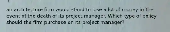 an architecture firm would stand to lose a lot of money in the event of the death of its project manager. Which type of policy should the firm purchase on its project manager?