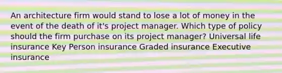 An architecture firm would stand to lose a lot of money in the event of the death of it's project manager. Which type of policy should the firm purchase on its project manager? Universal life insurance Key Person insurance Graded insurance Executive insurance