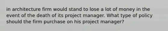 in architecture firm would stand to lose a lot of money in the event of the death of its project manager. What type of policy should the firm purchase on his project manager?