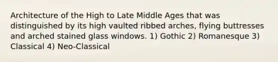 Architecture of the High to Late Middle Ages that was distinguished by its high vaulted ribbed arches, flying buttresses and arched stained glass windows. 1) Gothic 2) Romanesque 3) Classical 4) Neo-Classical