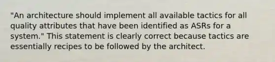 "An architecture should implement all available tactics for all quality attributes that have been identified as ASRs for a system." This statement is clearly correct because tactics are essentially recipes to be followed by the architect.