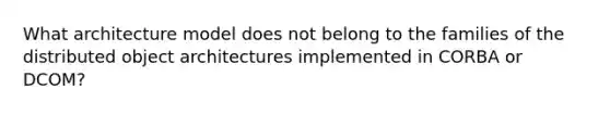 What architecture model does not belong to the families of the distributed object architectures implemented in CORBA or DCOM?