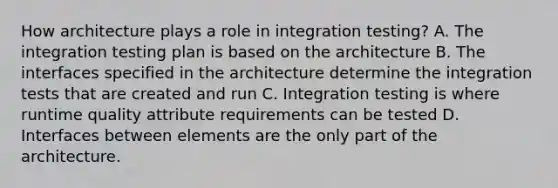 How architecture plays a role in integration testing? A. The integration testing plan is based on the architecture B. The interfaces specified in the architecture determine the integration tests that are created and run C. Integration testing is where runtime quality attribute requirements can be tested D. Interfaces between elements are the only part of the architecture.