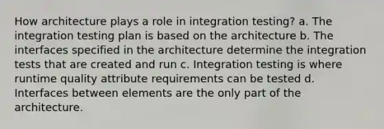 How architecture plays a role in integration testing? a. The integration testing plan is based on the architecture b. The interfaces specified in the architecture determine the integration tests that are created and run c. Integration testing is where runtime quality attribute requirements can be tested d. Interfaces between elements are the only part of the architecture.