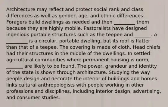 Architecture may reflect and protect social rank and class differences as well as gender, age, and ethnic differences. Foragers build dwellings as needed and then _________ them because they are highly mobile. Pastoralists have designed ingenious portable structures such as the teepee and _______. A _________ is a circular, portable dwelling, but its roof is flatter than that of a teepee. The covering is made of cloth. Head chiefs had their structures in the middle of the dwellings. In settled agricultural communities where permanent housing is norm, _______ are likely to be found. The power, grandeur and identity of the state is shown through architecture. Studying the way people design and decorate the interior of buildings and homes links cultural anthropologists with people working in other professions and disciplines, including interior design, advertising, and consumer studies.