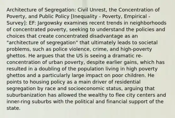 Architecture of Segregation: Civil Unrest, the Concentration of Poverty, and Public Policy [Inequality - Poverty, Empirical - Survey]: EF: Jargowsky examines recent trends in neighborhoods of concentrated poverty, seeking to understand the policies and choices that create concentrated disadvantage as an "architecture of segregation" that ultimately leads to societal problems, such as police violence, crime, and high-poverty ghettos. He argues that the US is seeing a dramatic re-concentration of urban poverty, despite earlier gains, which has resulted in a doubling of the population living in high poverty ghettos and a particularly large impact on poor children. He points to housing policy as a main driver of residential segregation by race and socioeconomic status, arguing that suburbanization has allowed the wealthy to flee city centers and inner-ring suburbs with the political and financial support of the state.